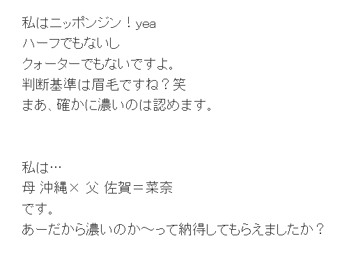 私はニッポンジン！yea ハーフでもないし クォーターでもないですよ。 判断基準は眉毛ですね？笑 まあ、確かに濃いのは認めます。 私は… 母 沖縄× 父 佐賀＝菜奈 です。 あーだから濃いのか～って納得してもらえましたか？